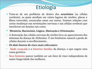 Etiologia Trata-se de um problema de dentro dos  neurônios  (as células cerebrais), os quais atrofiam em vários lugares do cérebro, placas e fibras retorcidas, enroscadas umas nas outras. Existem relações com certas mudanças nas terminações nervosas e nas células cerebrais que interferem em funções tais como: Memória, Raciocínio, Lógica, Abstração e Orientação .   A destruição das células nervosas do cérebro leva ao aparecimento dos sintomas da doença de Alzheimer. É um fenômeno natural a perda de células durante o envelhecimento. Os dois fatores de risco mais relevantes: Idade avançada  e o  histórico familiar  da doença, o que sugere uma causa genética.  Sexo feminino  parece também ser um fator de risco independente da maior longevidade das mulheres. 