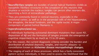 • Neurofibrillary tangles are bundles of paired helical filaments visible as
basophilic fibrillary structures in the cytoplasm of the neurons that
displace or encircle the nucleus; tangles can persist after neurons die,
becoming a form of extracellular pathology.
• They are commonly found in cortical neurons, especially in the
entorhinal cortex, as well as in the pyramidal cells of the hippocampus,
the amygdala, the basal forebrain, and the raphe nuclei. A major
component of paired helical filaments is
• hyperphosphorylated tau .
• In individuals harboring autosomal dominant mutations that cause AD,
deposition of Aβ and the formation of tangles precede the emergence of
cognitive impairment by as much as 15 to 20 years.
• For this reason, the current diagnostic criteria consider the burden and
distribution of amyloid deposits, tangles, and neuritic plaques—a
constellation known as Alzheimer disease neuropathologic changes.
• The staging of each of these processes, which has a fairly consistent
pattern across individuals, is then used to assess the likelihood that the
 