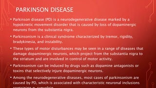PARKINSON DISEASE
• Parkinson disease (PD) is a neurodegenerative disease marked by a
hypokinetic movement disorder that is caused by loss of dopaminergic
neurons from the substantia nigra.
• Parkinsonism is a clinical syndrome characterized by tremor, rigidity,
bradykinesia, and instability.
• These types of motor disturbances may be seen in a range of diseases that
damage dopaminergic neurons, which project from the substantia nigra to
the striatum and are involved in control of motor activity.
• Parkinsonism can be induced by drugs such as dopamine antagonists or
toxins that selectively injure dopaminergic neurons.
• Among the neurodegenerative diseases, most cases of parkinsonism are
caused by PD, which is associated with characteristic neuronal inclusions
 