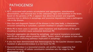 PATHOGENESI
S
• PD is associated with protein accumulation and aggregation, mitochondrial
abnormalities, and neuronal loss in the substantia nigra and elsewhere in the brain.
Based on the genetics of PD, it appears that abnormal protein and organelle
clearance due to defects in autophagy and lysosomal degradation have a pathogenic
role in the disease.
• One clue and diagnostic feature of the disease is the Lewy body, a characteristic
inclusion containing α-synuclein, a protein involved in synaptic transmission.
• While PD in most cases is sporadic, point mutations and duplications of the gene
encoding α-synuclein cause autosomal dominant PD.
• Synuclein aggregates are cleared by autophagy and several mutations associated
with PD are in genes whose products (LRRK2, Parkin, others) all appear to have roles
in endosomal trafficking pathways implicated in autophagy.
• It also has been demonstrated that heterozygosity for the Gaucher disease–causing
mutation in glucocerebrosidase is a risk factor for PD.
• Glucocerebrosidase is a lysosomal enzyme, yet another clue suggesting that
abnormal turnover of cellular constituents somehow sets the stage for the
 