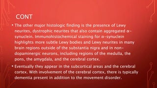 CONT
• The other major histologic finding is the presence of Lewy
neurites, dystrophic neurites that also contain aggregated α-
synuclein. Immunohistochemical staining for α-synuclein
highlights more subtle Lewy bodies and Lewy neurites in many
brain regions outside of the substantia nigra and in non-
dopaminergic neurons, including regions of the medulla, the
pons, the amygdala, and the cerebral cortex.
• Eventually they appear in the subcortical areas and the cerebral
cortex. With involvement of the cerebral cortex, there is typically
dementia present in addition to the movement disorder.
 