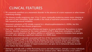 CLINICAL FEATURES
• PD commonly manifests as a movement disorder in the absence of a toxic exposure or other known
underlying etiology.
• The disease usually progresses over 10 to 15 years, eventually producing severe motor slowing to
the point of near immobility. Death usually is the result of aspiration pneumonia or trauma from
falls caused by postural instability.
• Movement symptoms of PD initially respond to L-dihydroxyphenylalanine (L-DOPA), but this
treatment does not slow disease progression.
• Over time, L-DOPA becomes less effective and begins to cause problematic fluctuations in motor
function. Another treatment for the motor symptoms of PD is deep brain stimulation, in which
electrodes are implanted in the globus pallidus or subthalamic nucleus to modulate basal ganglia
circuitry, often allowing a significant reduction in L-DOPA dose.
• While the movement disorder associated with loss of the nigrostriatal dopaminergic pathway is an
important feature of PD, it is clear that the disease has more extensive clinical and pathologic
manifestations. Lesions in the brain stem (in the dorsal motor nucleus of the vagus and in the
reticular formation), in advance of nigral involvement, can give rise to behavioral sleep disorder
often before the motor problems.
• Dementia, typically with a mildly fluctuating course and hallucinations, emerges in many individuals
with PD and is attributable to involvement of the cerebral cortex. When dementia arises within 1
 