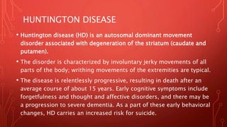 HUNTINGTON DISEASE
• Huntington disease (HD) is an autosomal dominant movement
disorder associated with degeneration of the striatum (caudate and
putamen).
• The disorder is characterized by involuntary jerky movements of all
parts of the body; writhing movements of the extremities are typical.
• The disease is relentlessly progressive, resulting in death after an
average course of about 15 years. Early cognitive symptoms include
forgetfulness and thought and affective disorders, and there may be
a progression to severe dementia. As a part of these early behavioral
changes, HD carries an increased risk for suicide.
 