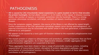 PATHOGENESIS
• HD is caused by CAG trinucleotide repeat expansions in a gene located on 4p16.3 that encodes
the protein huntingtin. Normal alleles contain 11 to 34 copies of the repeat; in disease-causing
alleles, the number of repeats is increased, sometimes into the hundreds. There is a strong
genotype-phenotype correlation, with larger numbers of repeats resulting in earlier-onset
disease.
• Once the symptoms appear, however, the course of the illness is not affected by repeat length.
Further expansions of the CAG (glutamine-encoding) repeats occur during spermatogenesis, so
paternal transmission may be associated with earlier onset in the next generation, a phenomenon
referred to as anticipation .
• HD appears to be caused by a toxic gain-of-function related to the expanded polyglutamine tract
in huntingtin .
• The mutant protein is subject to ubiquitination and proteolysis, yielding fragments that can form
large intranuclear aggregates. As in other degenerative diseases, smaller aggregates of the
abnormal protein fragments are suspected to be toxic.
• These aggregates have been shown to have a range of potentially injurious actions, including
sequestration of transcription factors, disruption of protein degradation pathways, and
perturbation of mitochondrial function. It is likely that some combination of these aberrations
contributes to HD pathogenesis.
 