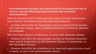 • Neurodegenerative diseases are characterized by the progressive loss of
neurons, typically affecting groups of neurons with functional
interconnections.
Different diseases tend to involve particular neural systems and therefore
have relatively stereotypic presenting signs and symptoms.
• • Diseases that involve the hippocampus and associated cortices present
with cognitive changes, often including disturbances of memory, behavior,
and language.
With time these progress to dementia, as occurs with Alzheimer disease.
• • Diseases that affect the basal ganglia manifest as movement disorders;
these may be hypokinetic, as with Parkinson disease, or hyperkinetic, as
with Huntington disease.
• • Diseases that affect the cerebellum or its input and output circuitry result
in ataxia, as seen in the spinocerebellar ataxias.
 