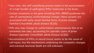 • Over time, this self-amplifying process leads to the accumulation
of a high burden of pathogenic PrPsc molecules in the brain.
• Certain mutations in the gene encoding PrPc (PRNP) accelerate the
rate of spontaneous conformational change; these variants are
associated with early-onset familial forms of prion disease
(familial Creutzfeldt-Jakob disease [fCJD]).
• PrPc also may change its conformation spontaneously (but at an
extremely low rate), accounting for sporadic cases of prion
disease (sporadic Creutzfeldt-Jakob disease [sCJD]).
• Accumulation of PrPsc in neural tissue seems to be the cause of
cell injury, but the mechanisms underlying the cytopathic changes
and eventual neuronal death are still unknown.
 