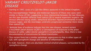 VARIANT CREUTZFELDT-JAKOB
DISEASE
• Starting in 1995, cases of a CJD-like illness appeared in the United Kingdom.
• The neuropathologic findings and molecular features of these new cases were
similar to those of CJD, suggesting a close relationship between the two illnesses,
yet this new disorder differed from typical CJD in several important respects: the
disease affected young adults; behavioral disorders figured prominently in early
disease stages; and the neurologic syndrome progressed somewhat more slowly
than typical CJD.
• Multiple lines of evidence indicate that this new disease, termed variant
Creutzfeldt-Jakob disease (vCJD) is a consequence of exposure to the prion
disease of cattle, called bovine spongiform encephalopathy. Also, there is now
documentation of transmission by blood transfusion.
• This variant form has a similar pathologic appearance to that in other types of
CJD, with spongiform change and absence of inflammation.
• In vCJD, however, there are abundant cortical amyloid plaques, surrounded by the
spongiform change
 