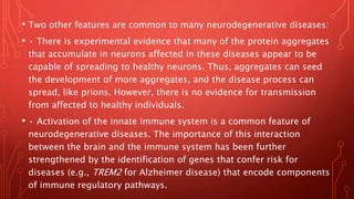 • Two other features are common to many neurodegenerative diseases:
• • There is experimental evidence that many of the protein aggregates
that accumulate in neurons affected in these diseases appear to be
capable of spreading to healthy neurons. Thus, aggregates can seed
the development of more aggregates, and the disease process can
spread, like prions. However, there is no evidence for transmission
from affected to healthy individuals.
• • Activation of the innate immune system is a common feature of
neurodegenerative diseases. The importance of this interaction
between the brain and the immune system has been further
strengthened by the identification of genes that confer risk for
diseases (e.g., TREM2 for Alzheimer disease) that encode components
of immune regulatory pathways.
 