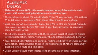 ALZHEIMER
DISEASE
• Alzheimer disease (AD) is the most common cause of dementia in older
adults, with an increasing incidence as a function of age.
• The incidence is about 3% in individuals 65 to 74 years of age, 19% in those
75 to 84 years of age, and 47% in those older than 84 years of age.
• Most cases of AD are sporadic, but at least 5% to 10% are familial. Sporadic
cases rarely present before 50 years of age, but early onset is seen with
some heritable forms.
• The disease usually manifests with the insidious onset of impaired higher
intellectual function, memory impairment, and altered mood and behavior.
• Over time, disorientation and aphasia, findings indicative of severe cortical
dysfunction, often develop; those in the final phases of AD are profoundly
disabled, often mute and immobile.
• Death usually occurs from intercurrent pneumonia or other infections.
 