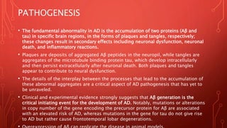 PATHOGENESIS
• The fundamental abnormality in AD is the accumulation of two proteins (Aβ and
tau) in specific brain regions, in the forms of plaques and tangles, respectively;
these changes result in secondary effects including neuronal dysfunction, neuronal
death, and inflammatory reactions.
• Plaques are deposits of aggregated Aβ peptides in the neuropil, while tangles are
aggregates of the microtubule binding protein tau, which develop intracellularly
and then persist extracellularly after neuronal death. Both plaques and tangles
appear to contribute to neural dysfunction.
• The details of the interplay between the processes that lead to the accumulation of
these abnormal aggregates are a critical aspect of AD pathogenesis that has yet to
be unraveled.
• Clinical and experimental evidence strongly suggests that Aβ generation is the
critical initiating event for the development of AD. Notably, mutations or alterations
in copy number of the gene encoding the precursor protein for Aβ are associated
with an elevated risk of AD, whereas mutations in the gene for tau do not give rise
to AD but rather cause frontotemporal lobar degenerations.
 