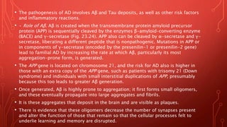 • The pathogenesis of AD involves Aβ and Tau deposits, as well as other risk factors
and inflammatory reactions.
• • Role of Aβ. Aβ is created when the transmembrane protein amyloid precursor
protein (APP) is sequentially cleaved by the enzymes β-amyloid–converting enzyme
(BACE) and γ-secretase (Fig. 23.24). APP also can be cleaved by α-secretase and γ-
secretase, liberating a different peptide that is nonpathogenic. Mutations in APP or
in components of γ-secretase (encoded by the presenilin-1 or presenilin-2 gene)
lead to familial AD by increasing the rate at which Aβ, particularly its most
aggregation-prone form, is generated.
• The APP gene is located on chromosome 21, and the risk for AD also is higher in
those with an extra copy of the APP gene, such as patients with trisomy 21 (Down
syndrome) and individuals with small interstitial duplications of APP, presumably
because this too leads to greater Aβ generation.
• Once generated, Aβ is highly prone to aggregation; it first forms small oligomers,
and these eventually propagate into large aggregates and fibrils.
• It is these aggregates that deposit in the brain and are visible as plaques.
• There is evidence that these oligomers decrease the number of synapses present
and alter the function of those that remain so that the cellular processes felt to
underlie learning and memory are disrupted.
 