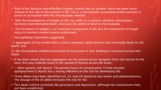 • Role of tau. Because neurofibrillary tangles contain the tau protein, there has been much
interest in the role of this protein in AD. Tau is a microtubule-associated protein present in
axons in association with the microtubular network.
• With the development of tangles in AD, tau shifts to a somatic-dendritic distribution,
becomes hyperphosphorylated, and loses the ability to bind to microtubules.
• The formation of tangles is an important component of AD, but the mechanism of tangle
injury to neurons remains poorly understood.
• Two pathways have been suggested;
1) aggregates of tau protein elicit a stress response, which persists and eventually leads to cell
death; and
2), the microtubule stabilizing function of tau protein is lost, leading to neuronal toxicity and
death.
• It has been shown that tau aggregates can be passed across synapses from one neuron to the
next; this may underlie some of the spread of lesions across the brain.
• • Other genetic risk factors. The genetic locus on chromosome 19 that encodes
apolipoprotein E (ApoE) has a strong influence on the risk for developing AD.
• Three alleles have been identified (ε2, ε3, and ε4) based on two amino acid polymorphisms.
The dosage of the ε4 allele increases the risk for AD.
• This ApoE isoform promotes Aβ generation and deposition, although the mechanisms have
not been established.
 