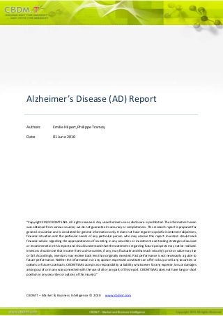 CBDMT – Market & Business Intelligence © 2010 www.cbdmt.com
Alzheimer’s Disease (AD) Report
Authors: Emilie Hilpert, Philippe Tramoy
Date: 01 June 2010
“Copyright 2010 CBDMT SARL. All rights reserved. Any unauthorized use or disclosure is prohibited. The information herein
was obtained from various sources; we do not guarantee its accuracy or completeness. This research report is prepared for
general circulation and is circulated for general information only. It does not have regard to specific investment objectives,
financial situation and the particular needs of any particular person who may receive this report. Investors should seek
financial advice regarding the appropriateness of investing in any securities or investment and trading strategies discussed
or recommended in this report and should understand that the statements regarding future prospects may not be realized.
Investors should note that income from such securities, if any, may fluctuate and that each security's price or value may rise
or fall. Accordingly, investors may receive back less than originally invested. Past performance is not necessarily a guide to
future performance. Neither the information nor any opinion expressed constitutes an offer to buy or sell any securities or
options or futures contracts. CBDMT SARL accepts no responsibility or liability whatsoever for any expense, loss or damages
arising out of or in any way connected with the use of all or any part of this report. CBDMT SARL does not have long or short
position in any securities or options of this issue(s)."
 