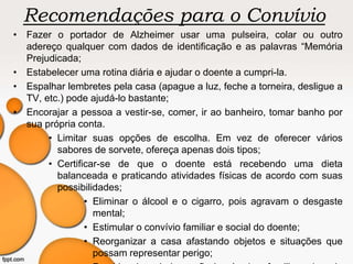Recomendações para o Convívio
• Fazer o portador de Alzheimer usar uma pulseira, colar ou outro
adereço qualquer com dados de identificação e as palavras “Memória
Prejudicada;
• Estabelecer uma rotina diária e ajudar o doente a cumpri-la.
• Espalhar lembretes pela casa (apague a luz, feche a torneira, desligue a
TV, etc.) pode ajudá-lo bastante;
• Encorajar a pessoa a vestir-se, comer, ir ao banheiro, tomar banho por
sua própria conta.
• Limitar suas opções de escolha. Em vez de oferecer vários
sabores de sorvete, ofereça apenas dois tipos;
• Certificar-se de que o doente está recebendo uma dieta
balanceada e praticando atividades físicas de acordo com suas
possibilidades;
• Eliminar o álcool e o cigarro, pois agravam o desgaste
mental;
• Estimular o convívio familiar e social do doente;
• Reorganizar a casa afastando objetos e situações que
possam representar perigo;
 