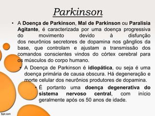 Parkinson
• A Doença de Parkinson, Mal de Parkinson ou Paralisia
Agitante, é caracterizada por uma doença progressiva
do movimento devido à disfunção
dos neurônios secretores de dopamina nos gânglios da
base, que controlam e ajustam a transmissão dos
comandos conscientes vindos do córtex cerebral para
os músculos do corpo humano.
• A Doença de Parkinson é idiopática, ou seja é uma
doença primária de causa obscura. Há degeneração e
morte celular dos neurônios produtores de dopamina.
• É portanto uma doença degenerativa do
sistema nervoso central, com início
geralmente após os 50 anos de idade.
 