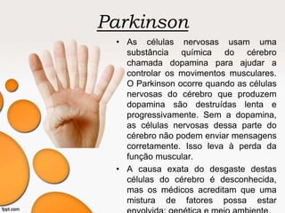 Parkinson
• As células nervosas usam uma
substância química do cérebro
chamada dopamina para ajudar a
controlar os movimentos musculares.
O Parkinson ocorre quando as células
nervosas do cérebro que produzem
dopamina são destruídas lenta e
progressivamente. Sem a dopamina,
as células nervosas dessa parte do
cérebro não podem enviar mensagens
corretamente. Isso leva à perda da
função muscular.
• A causa exata do desgaste destas
células do cérebro é desconhecida,
mas os médicos acreditam que uma
mistura de fatores possa estar
 