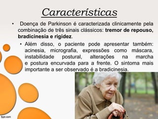 Características
• Doença de Parkinson é caracterizada clinicamente pela
combinação de três sinais clássicos: tremor de repouso,
bradicinesia e rigidez.
• Além disso, o paciente pode apresentar também:
acinesia, micrografia, expressões como máscara,
instabilidade postural, alterações na marcha
e postura encurvada para a frente. O sintoma mais
importante a ser observado é a bradicinesia.
 