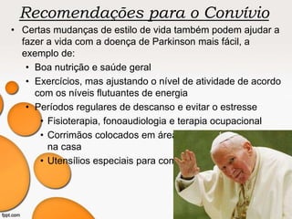 Recomendações para o Convívio
• Certas mudanças de estilo de vida também podem ajudar a
fazer a vida com a doença de Parkinson mais fácil, a
exemplo de:
• Boa nutrição e saúde geral
• Exercícios, mas ajustando o nível de atividade de acordo
com os níveis flutuantes de energia
• Períodos regulares de descanso e evitar o estresse
• Fisioterapia, fonoaudiologia e terapia ocupacional
• Corrimãos colocados em áreas comumente usadas
na casa
• Utensílios especiais para comer
 