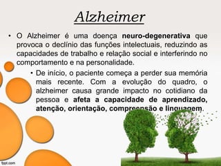Alzheimer
• O Alzheimer é uma doença neuro-degenerativa que
provoca o declínio das funções intelectuais, reduzindo as
capacidades de trabalho e relação social e interferindo no
comportamento e na personalidade.
• De início, o paciente começa a perder sua memória
mais recente. Com a evolução do quadro, o
alzheimer causa grande impacto no cotidiano da
pessoa e afeta a capacidade de aprendizado,
atenção, orientação, compreensão e linguagem.
 