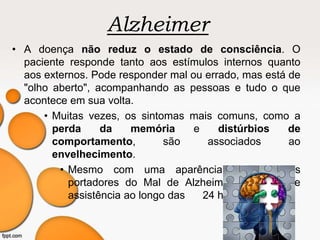 Alzheimer
• A doença não reduz o estado de consciência. O
paciente responde tanto aos estímulos internos quanto
aos externos. Pode responder mal ou errado, mas está de
"olho aberto", acompanhando as pessoas e tudo o que
acontece em sua volta.
• Muitas vezes, os sintomas mais comuns, como a
perda da memória e distúrbios de
comportamento, são associados ao
envelhecimento.
• Mesmo com uma aparência saudável, os
portadores do Mal de Alzheimer precisam de
assistência ao longo das 24 horas do dia.
 
