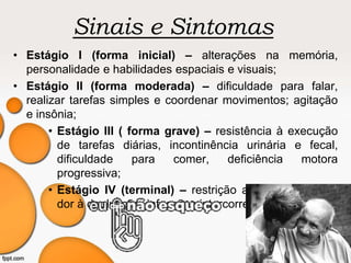 Sinais e Sintomas
• Estágio I (forma inicial) – alterações na memória,
personalidade e habilidades espaciais e visuais;
• Estágio II (forma moderada) – dificuldade para falar,
realizar tarefas simples e coordenar movimentos; agitação
e insônia;
• Estágio III ( forma grave) – resistência à execução
de tarefas diárias, incontinência urinária e fecal,
dificuldade para comer, deficiência motora
progressiva;
• Estágio IV (terminal) – restrição ao leito, mutismo,
dor à deglutição, infecções intercorrentes.
 