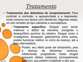 Tratamento
• Tratamentos dos distúrbios de comportamento: Para
controlar a confusão, a agressividade e a depressão,
muito comuns nos idosos com demência. Algumas vezes,
só com remédio do tipo calmante e neurolépticos.
• Tratamento especifico: Dirigido para tentar
melhorar o déficit de memória, corrigindo o
desequilíbrio químico do cérebro. Drogas como a
rivastigmina, donepezil, galantamina entre outras,
podem funcionar melhor no início da doença, até a
fase intermediária.
• Porém, seu efeito pode ser temporário, pois
a doença de Alzheimer continua,
infelizmente, progredindo. Estas drogas
possuem efeitos colaterais (principalmente
gástrico), que podem inviabilizar o seu uso.
 
