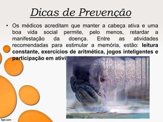 Dicas de Prevenção
• Os médicos acreditam que manter a cabeça ativa e uma
boa vida social permite, pelo menos, retardar a
manifestação da doença. Entre as atividades
recomendadas para estimular a memória, estão: leitura
constante, exercícios de aritmética, jogos inteligentes e
participação em atividades de grupo.
 