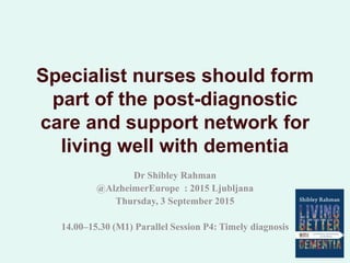 Specialist nurses should form
part of the post-diagnostic
care and support network for
living well with dementia
Dr Shibley Rahman
@AlzheimerEurope : 2015 Ljubljana
Thursday, 3 September 2015
14.00–15.30 (M1) Parallel Session P4: Timely diagnosis
 