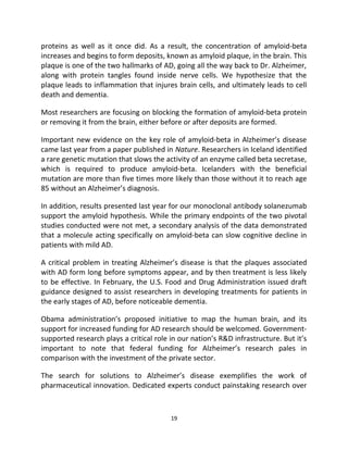 proteins as well as it once did. As a result, the concentration of amyloid-beta 
increases and begins to form deposits, known as amyloid plaque, in the brain. This 
plaque is one of the two hallmarks of AD, going all the way back to Dr. Alzheimer, 
along with protein tangles found inside nerve cells. We hypothesize that the 
plaque leads to inflammation that injures brain cells, and ultimately leads to cell 
death and dementia. 
Most researchers are focusing on blocking the formation of amyloid-beta protein 
or removing it from the brain, either before or after deposits are formed. 
Important new evidence on the key role of amyloid-beta in Alzheimer’s disease 
came last year from a paper published in Nature. Researchers in Iceland identified 
a rare genetic mutation that slows the activity of an enzyme called beta secretase, 
which is required to produce amyloid-beta. Icelanders with the beneficial 
mutation are more than five times more likely than those without it to reach age 
85 without an Alzheimer’s diagnosis. 
In addition, results presented last year for our monoclonal antibody solanezumab 
support the amyloid hypothesis. While the primary endpoints of the two pivotal 
studies conducted were not met, a secondary analysis of the data demonstrated 
that a molecule acting specifically on amyloid-beta can slow cognitive decline in 
patients with mild AD. 
A critical problem in treating Alzheimer’s disease is that the plaques associated 
with AD form long before symptoms appear, and by then treatment is less likely 
to be effective. In February, the U.S. Food and Drug Administration issued draft 
guidance designed to assist researchers in developing treatments for patients in 
the early stages of AD, before noticeable dementia. 
Obama administration’s proposed initiative to map the human brain, and its 
support for increased funding for AD research should be welcomed. Government-supported 
research plays a critical role in our nation’s R&D infrastructure. But it’s 
important to note that federal funding for Alzheimer’s research pales in 
comparison with the investment of the private sector. 
The search for solutions to Alzheimer’s disease exemplifies the work of 
pharmaceutical innovation. Dedicated experts conduct painstaking research over 
19 
 