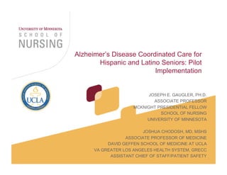 1
Alzheimer’s Disease Coordinated Care for
Hispanic and Latino Seniors: Pilot
Implementation
JOSEPH E. GAUGLER, PH.D.
ASSOCIATE PROFESSOR
MCKNIGHT PRESIDENTIAL FELLOW
SCHOOL OF NURSING
UNIVERSITY OF MINNESOTA
JOSHUA CHODOSH, MD, MSHS
ASSOCIATE PROFESSOR OF MEDICINE
DAVID GEFFEN SCHOOL OF MEDICINE AT UCLA
VA GREATER LOS ANGELES HEALTH SYSTEM, GRECC
ASSISTANT CHIEF OF STAFF/PATIENT SAFETY
 