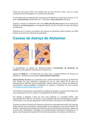 Cerca de dois terços (67%) dos doentes são do sexo feminino, para o que se creem
contribuírem fatores biológicos e o aumento da sobrevida.
O risco global de ser diagnosticado com doença de Alzheimer aos 65 anos será de 21,1%
para o sexo feminino (mulheres) e de 11,6% para o sexo masculino (homens).
Quando a doença de Alzheimer tem início antes dos 65 anos designa-se de doença de
Alzheimer de início precoce e corresponde apenas a 5-6% de todos os casos de doença
de Alzheimer.
Estima-se que o número de doentes com doença de Alzheimer poderá triplicar em 2050
devido ao aumento da sobrevida da população.
Causas da doença de Alzheimer
A fisiopatologia na doença de Alzheimer implica a acumulação de proteínas no
cérebro que se designam de proteínas amiloide e tau.
Apesar da idade ser o principal fator de risco para o desenvolvimento da doença de
Alzheimer, considera-se que existem outros fatores implicados.
Outros fatores de risco que contribuem para o desenvolvimento da doença de Alzheimer
são: fatores de risco vasculares, presença de um ou mais alelos E4 do gene da
apolipoproteina (APOE4), baixa escolaridade, história familiar para doença de Alzheimer,
traumatismos crânio-encefálicos moderados ou severos e distúrbios do sono (insónia
e síndrome de apneia obstrutiva do sono).
Há evidência crescente da necessidade do tratamento agressivo e precoce dos fatores de
risco vasculares por forma a reduzir a probabilidade de declínio cognitivo.
Em relação à genética o fator de risco mais poderoso é o genótipo APOE, mais
especificamente o alelo E4. No entanto, a sua utilização não está recomendada na prática
clínica diária, uma vez que representa um fator de risco e não possui valor determinístico.
Quando se avalia um doente com doença de Alzheimer, especialmente se têm início precoce
(antes dos 65 anos) há sempre a preocupação de corresponder a uma forma familiar. No
entanto, a grande maioria destes doentes terá uma forma esporádica da doença. Apesar de
já terem sido identificadas mutações com hereditariedade autossómica dominante em 3
genes, estas representam apenas 0,6% do total dos doentes com doença de Alzheimer.
 