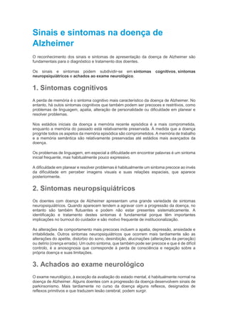 Sinais e sintomas na doença de
Alzheimer
O reconhecimento dos sinais e sintomas de apresentação da doença de Alzheimer são
fundamentais para o diagnóstico e tratamento dos doentes.
Os sinais e sintomas podem subdividir-se em sintomas cognitivos, sintomas
neuropsiquiátricos e achados ao exame neurológico.
1. Sintomas cognitivos
A perda de memória é o sintoma cognitivo mais característico da doença de Alzheimer. No
entanto, há outos sintomas cognitivos que também podem ser precoces e restritivos, como
problemas de linguagem, apatia, alteração de personalidade ou dificuldade em planear e
resolver problemas.
Nos estádios iniciais da doença a memória recente episódica é a mais comprometida,
enquanto a memória do passado está relativamente preservada. À medida que a doença
progride todos os aspetos da memória episódica são comprometidos. A memória de trabalho
e a memória semântica são relativamente preservadas até estádios mais avançados da
doença.
Os problemas de linguagem, em especial a dificuldade em encontrar palavras é um sintoma
inicial frequente, mas habitualmente pouco expressivo.
A dificuldade em planear e resolver problemas é habitualmente um sintoma precoce ao invés
da dificuldade em perceber imagens visuais e suas relações espaciais, que aparece
posteriormente.
2. Sintomas neuropsiquiátricos
Os doentes com doença de Alzheimer apresentam uma grande variedade de sintomas
neuropsiquiátricos. Quando aparecem tendem a agravar com a progressão da doença, no
entanto são também flutuantes e podem não estar presentes sistematicamente. A
identificação e tratamento destes sintomas é fundamental porque têm importantes
implicações no burnout do cuidador e são motivo frequente de institucionalização.
As alterações de comportamento mais precoces incluem a apatia, depressão, ansiedade e
irritabilidade. Outros sintomas neuropsiquiátricos que ocorrem mais tardiamente são as
alterações do apetite, distúrbio do sono, desinibição, alucinações (alterações da perceção)
ou delírio (crença errada). Um outro sintoma, que também pode ser precoce e que é de difícil
controlo, é a anosognosia que corresponde à perda de consciência e negação sobre a
própria doença e suas limitações.
3. Achados ao exame neurológico
O exame neurológico, à exceção da avaliação do estado mental, é habitualmente normal na
doença de Alzheimer. Alguns doentes com a progressão da doença desenvolvem sinais de
parkinsonismo. Mais tardiamente no curso da doença alguns reflexos, designados de
reflexos primitivos e que traduzem lesão cerebral, podem surgir.
 