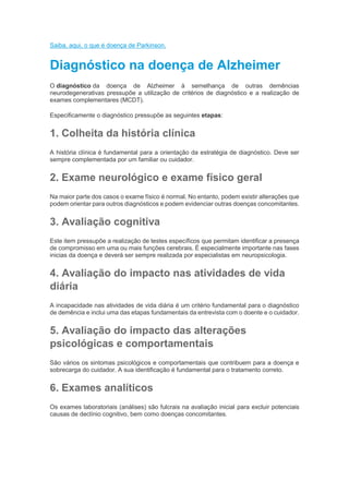 Saiba, aqui, o que é doença de Parkinson.
Diagnóstico na doença de Alzheimer
O diagnóstico da doença de Alzheimer à semelhança de outras demências
neurodegenerativas pressupõe a utilização de critérios de diagnóstico e a realização de
exames complementares (MCDT).
Especificamente o diagnóstico pressupõe as seguintes etapas:
1. Colheita da história clínica
A história clínica é fundamental para a orientação da estratégia de diagnóstico. Deve ser
sempre complementada por um familiar ou cuidador.
2. Exame neurológico e exame físico geral
Na maior parte dos casos o exame físico é normal. No entanto, podem existir alterações que
podem orientar para outros diagnósticos e podem evidenciar outras doenças concomitantes.
3. Avaliação cognitiva
Este item pressupõe a realização de testes específicos que permitam identificar a presença
de compromisso em uma ou mais funções cerebrais. É especialmente importante nas fases
inicias da doença e deverá ser sempre realizada por especialistas em neuropsicologia.
4. Avaliação do impacto nas atividades de vida
diária
A incapacidade nas atividades de vida diária é um critério fundamental para o diagnóstico
de demência e inclui uma das etapas fundamentais da entrevista com o doente e o cuidador.
5. Avaliação do impacto das alterações
psicológicas e comportamentais
São vários os sintomas psicológicos e comportamentais que contribuem para a doença e
sobrecarga do cuidador. A sua identificação é fundamental para o tratamento correto.
6. Exames analíticos
Os exames laboratoriais (análises) são fulcrais na avaliação inicial para excluir potenciais
causas de declínio cognitivo, bem como doenças concomitantes.
 