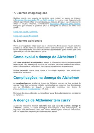 7. Exames imagiológicos
Qualquer doente com suspeita de demência deve realizar um estudo de imagem.
A Tomografia Computorizada (TC ou TAC) cerebral é o exame mais frequentemente
utilizado e permite identificar a maioria das causas tratáveis. Em casos específicos poderão
utilizar-se estudos adicionais, nomeadamente Ressonância Magnética (RM) cerebral,
tomografia por emissão de positrões (PET) e tomografia por emissão de fotão único
(SPECT).
Saiba, aqui, o que é TC cerebral.
Saiba, aqui, o que é RM cerebral.
8. Exames adicionais
Outros exames poderão utilizar-se em casos selecionados. Nesta secção incluem-se testes
genéticos e estudos no líquido cefalorraquidiano. Os biomarcadores (?-amiloide e tau) no
líquido cefalorraquidiano não estão atualmente recomendados para doentes com uma
apresentação clínica e idade de início típicas.
Como evolui a doença de Alzheimer?
Nas fases moderadas a avançadas da doença os doentes vão ficando progressivamente
dependentes com necessidade de apoio na satisfação das suas necessidades básicas,
podem não reconhecer os familiares e apresentar comportamentos desajustados.
Na fase terminal o doente pode chegar a um estado vegetativo, sem verbalização,
incontinente e acamado.
Complicações na doença de Alzheimer
As complicações mais temidas na doença de Alzheimer ocorrem na fase terminal da
doença. Nesta fase há risco de múltiplas complicações que incluem o risco de aspiração
com as dificuldades em deglutir, a desnutrição, imobilidade com úlceras de
pressão, trombose venosa profunda e infeções.
Na maioria dos casos, são estas complicações a causa de morte nos doentes com doença
de Alzheimer.
A doença de Alzheimer tem cura?
Atualmente, não existe nenhum tratamento que seja capaz de reverter a doença de
Alzheimer. Contudo, há várias estratégias farmacológicas e não farmacológicas, de
segurança e de planeamento futuro, bem como a referenciação a estruturas comunitárias,
que são importantes na promoção do bem-estar do doente.
 