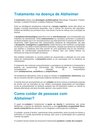 Tratamento na doença de Alzheimer
O tratamento implica uma abordagem multidisciplinar (Neurologia, Psiquiatria, Fisiatria,
Nutrição, Cuidados Primários, Cuidados Paliativos, Psicologia).
Entre as estratégicas terapêuticas incluem-se a terapia cognitiva, sendo esta eficaz se
dirigida a funções previamente adquiridas, mas é ineficaz em domínios não adquiridos.
Poderá ser benéfica nos primeiros anos, mas tende a tornar-se ineficaz com a evolução da
doença.
A terapêutica farmacológica específica inclui os anti-demenciais, que correspondem aos
inibidores da colinesterase. Estes medicamentos (ou remédios) aumentam a acetilcolina
na fenda sináptica que é um neurotransmissor que está diminuído na doença de Alzheimer.
Atualmente, estão disponíveis três medicamentos inibidores da colinestarase, são eles
o donepezilo, rivastigmina e a galantamina. Estes fármacos não modificam a progressão
da doença e o seu efeito é essencialmente sintomático, situação que deverá ser esclarecida
aos doentes e cuidadores para lhes permitir ter uma expectativa real do seu benefício.
Deverão ser monitorizados periodicamente a eficácia, bem com efeitos laterais (ou
adversos) ao longo da evolução da doença.
Nos estádios moderados ou severos poderá ser equacionada a utilização de uma outra
classe de medicamentos, a memantina isolada ou em associação com os inibidores da
colinesterase.
O tratamento dos sintomas comportamentais e psicológicos da demência é fundamental e
poderão ser equacionadas intervenções não farmacológicas ou farmacológicas,
nomeadamente a utilização de medicamentos
como antidepressivos, ansiolíticos ou antipsicóticos.
Há terapêuticas alternativas, entre as quais se incluem os suplementos vitamínicos, que
até ao momento não têm comprovada evidência científica de benefício.
O doente deve ser acompanhado por um cuidador de forma a tomar a medicação proposta
de acordo com as instruções do seu médico neurologista (especialista em neurologia),
nunca se automedicando ou tentando qualquer tipo de tratamento caseiro ou natural ou
terapias alternativas sob pena de poder agravar o seu quadro clínico.
Como cuidar de pessoas com
Alzheimer?
O papel do cuidador é fundamental no apoio ao doente. À semelhança das outras
demências, a doença de Alzheimer associa-se a uma significativa incapacidade física,
social e psiquiátrica dos doentes e a um desgaste e sobrecarga dos cuidadores.
O cuidador, quando é familiar, experimenta vários sentimentos, entre os quais se incluem o
sofrimento e a revolta decorrentes da doença, bem como a confrontação com a potencial
inversão de papéis.
O cuidador deverá manter-se emocional e fisicamente saudável e cuidar de si próprio.
 