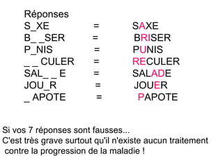 Réponses  S_XE                =            S A XE  B_ _SER          =             B RI SER  P_NIS               =            P U NIS _ _ CULER       =             RE CULER  SAL_ _ E          =            SAL AD E JOU_R              =            JOU E R _ APOTE           =              P APOTE Si vos 7 réponses sont fausses...  C'est très grave surtout qu'il n'existe aucun traitement contre la progression de la maladie ! 