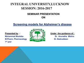 INTEGRAL UNIVERSITY,LUCKNOW
SESSION: 2016-2017
SEMINAR PRESENTATION
ON
Screening models for Alzheimer’s disease
Presented by : Under the guidance of :
Mohammad Muztaba Dr. Anuradha Mishra
M.Pharm, Pharmacology Dr. Badruddeen
1st year
 