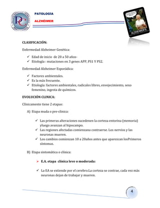 PATOLOGÍA

        ALZHÉIMER




CLASIFICACIÓN:

Enfermedad Alzheimer Genética:

    Edad de inicio de 20 a 50 años-
    Etiología : mutaciones en 3 genes APP, PS1 Y PS2.

Enfermedad Alzheimer Esporádica:

    Factores ambientales.
    Es la más frecuente.
    Etiología: factores ambientales, radicales libres, envejecimiento, sexo
     femenino, ingesta de químicos.

EVOLUCIÓN CLINICA:

Clínicamente tiene 2 etapas:

   A) Etapa muda o pre-clinica:

         Las primeras alteraciones sucedenen la corteza entorina (memoria)
          yluego avanzan al hipocampo.
         Las regiones afectadas comienzana contraerse. Los nervios y las
          neuronas mueren.
         Los cambios comienzan 10 a 20años antes que aparezcan losPrimeros
          síntomas.
            suceden
   B) Etapa sintomática o clínica:

          E.A. etapa clínica leve o moderada:

          La EA se extiende por el cerebro.La corteza se contrae, cada vez más
           neuronas dejan de trabajar y mueren.



                                                                           4
 