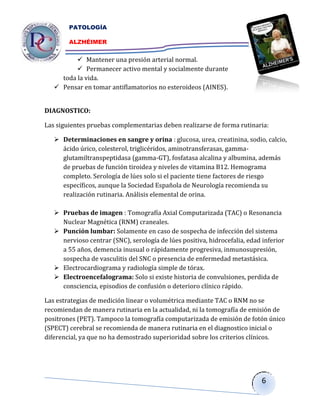 PATOLOGÍA

        ALZHÉIMER


           Mantener una presión arterial normal.
           Permanecer activo mental y socialmente durante
     toda la vida.
    Pensar en tomar antiflamatorios no esteroideos (AINES).


DIAGNOSTICO:

Las siguientes pruebas complementarias deben realizarse de forma rutinaria:

    Determinaciones en sangre y orina : glucosa, urea, creatinina, sodio, calcio,
     ácido úrico, colesterol, triglicéridos, aminotransferasas, gamma-
     glutamiltranspeptidasa (gamma-GT), fosfatasa alcalina y albumina, además
     de pruebas de función tiroidea y niveles de vitamina B12. Hemograma
     completo. Serología de lúes solo si el paciente tiene factores de riesgo
     específicos, aunque la Sociedad Española de Neurología recomienda su
     realización rutinaria. Análisis elemental de orina.

    Pruebas de imagen : Tomografía Axial Computarizada (TAC) o Resonancia
     Nuclear Magnética (RNM) craneales.
    Punción lumbar: Solamente en caso de sospecha de infección del sistema
     nervioso centrar (SNC), serología de lúes positiva, hidrocefalia, edad inferior
     a 55 años, demencia inusual o rápidamente progresiva, inmunosupresión,
     sospecha de vasculitis del SNC o presencia de enfermedad metastásica.
    Electrocardiograma y radiología simple de tórax.
    Electroencefalograma: Solo si existe historia de convulsiones, perdida de
     consciencia, episodios de confusión o deterioro clínico rápido.

Las estrategias de medición linear o volumétrica mediante TAC o RNM no se
recomiendan de manera rutinaria en la actualidad, ni la tomografía de emisión de
positrones (PET). Tampoco la tomografía computarizada de emisión de fotón único
(SPECT) cerebral se recomienda de manera rutinaria en el diagnostico inicial o
diferencial, ya que no ha demostrado superioridad sobre los criterios clínicos.




                                                                            6
 
