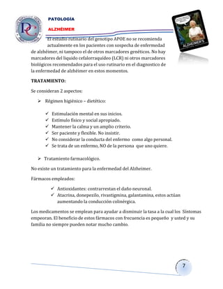 PATOLOGÍA

        ALZHÉIMER

        El estudio rutinario del genotipo APOE no se recomienda
        actualmente en los pacientes con sospecha de enfermedad
de alzhéimer, ni tampoco el de otros marcadores genéticos. No hay
marcadores del liquido cefalorraquídeo (LCR) ni otros marcadores
biológicos recomendados para el uso rutinario en el diagnostico de
la enfermedad de alzhéimer en estos momentos.

TRATAMIENTO:

Se consideran 2 aspectos:

    Régimen higiénico – dietético:

         Estimulación mental en sus inicios.
         Estímulo físico y social apropiado.
         Mantener la calma y un amplio criterio.
         Ser paciente y flexible. No insistir.
         No considerar la conducta del enfermo como algo personal.
         Se trata de un enfermo, NO de la persona que uno quiere.

    Tratamiento farmacológico.

No existe un tratamiento para la enfermedad del Alzheimer.

Fármacos empleados:

           Antioxidantes: contrarrestan el daño neuronal.
           Atacrina, donepezilo, rivastigmina, galantamina, estos actúan
            aumentando la conducción colinérgica.

Los medicamentos se emplean para ayudar a disminuir la tasa a la cual los Síntomas
empeoran. El beneficio de estos fármacos con frecuencia es pequeño y usted y su
familia no siempre pueden notar mucho cambio.




                                                                            7
 