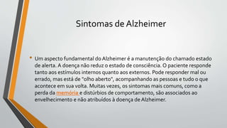 Sintomas de Alzheimer
• Um aspecto fundamental do Alzheimer é a manutenção do chamado estado
de alerta. A doença não reduz o estado de consciência. O paciente responde
tanto aos estímulos internos quanto aos externos. Pode responder mal ou
errado, mas está de "olho aberto", acompanhando as pessoas e tudo o que
acontece em sua volta. Muitas vezes, os sintomas mais comuns, como a
perda da memória e distúrbios de comportamento, são associados ao
envelhecimento e não atribuídos à doença de Alzheimer.
 