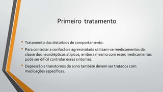 Primeiro tratamento
• Tratamento dos distúrbios de comportamento:
• Para controlar a confusão e agressividade utilizam-se medicamentos da
classe dos neurolépticos atípicos, embora mesmo com esses medicamentos
pode ser difícil controlar esses sintomas.
• Depressão e transtornos do sono também devem ser tratados com
medicações específicas.
 