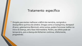 Tratamento específico
• Dirigido para tentar melhorar o déficit de memória, corrigindo o
desequilíbrio químico do cérebro. Drogas como a rivastigmina, donepezil
(Eranz), galantamina (Reminyl), entre outras, podem funcionar melhor no
início da doença, até a fase intermediária. Porém, seu efeito pode ser
temporário, pois a doença de Alzheimer continua, infelizmente,
progredindo.
 