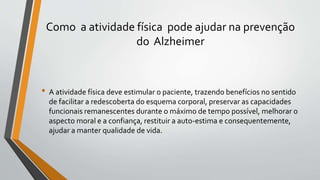 Como a atividade física pode ajudar na prevenção
do Alzheimer
• A atividade física deve estimular o paciente, trazendo benefícios no sentido
de facilitar a redescoberta do esquema corporal, preservar as capacidades
funcionais remanescentes durante o máximo de tempo possível, melhorar o
aspecto moral e a confiança, restituir a auto-estima e consequentemente,
ajudar a manter qualidade de vida.
 