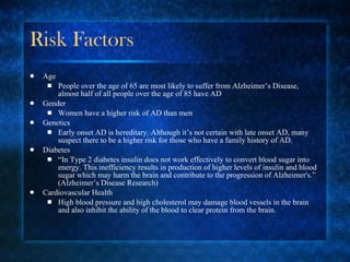 Risk Factors Age People over the age of 65 are most likely to suffer from Alzheimer’s Disease, almost half of all people over the age of 85 have AD Gender Women have a higher risk of AD than men Genetics Early onset AD is hereditary. Although it’s not certain with late onset AD, many suspect there to be a higher risk for those who have a family history of AD. Diabetes “ In Type 2 diabetes insulin does not work effectively to convert blood sugar into energy. This inefficiency results in production of higher levels of insulin and blood sugar which may harm the brain and contribute to the progression of Alzheimer's.” (Alzheimer’s Disease Research) Cardiovascular Health High blood pressure and high cholesterol may damage blood vessels in the brain and also inhibit the ability of the blood to clear protein from the brain. 