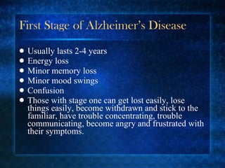 First Stage of Alzheimer’s Disease Usually lasts 2-4 years Energy loss Minor memory loss Minor mood swings Confusion Those with stage one can get lost easily, lose things easily, become withdrawn and stick to the familiar, have trouble concentrating, trouble communicating, become angry and frustrated with their symptoms. 