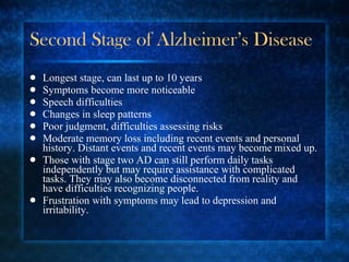 Second Stage of Alzheimer’s Disease Longest stage, can last up to 10 years Symptoms become more noticeable Speech difficulties Changes in sleep patterns Poor judgment, difficulties assessing risks Moderate memory loss including recent events and personal history. Distant events and recent events may become mixed up. Those with stage two AD can still perform daily tasks independently but may require assistance with complicated tasks. They may also become disconnected from reality and have difficulties recognizing people. Frustration with symptoms may lead to depression and irritability. 
