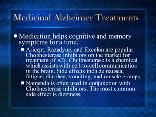 Medicinal Alzheimer Treatments Medication helps cognitive and memory symptoms for a time. Aricept, Razadyne, and Excelon are popular Cholinesterase inhibitors on the market for treatment of AD. Cholinesterase is a chemical which assists with cell-to-cell communication in the brain. Side effects include nausea, fatigue, diarrhea, vomiting, and muscle cramps. Namenda is often used in conjunction with Cholinesterase inhibitors. The most common side effect is dizziness. 
