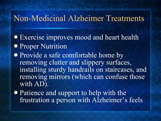 Non-Medicinal Alzheimer Treatments Exercise improves mood and heart health Proper Nutrition Provide a safe comfortable home by removing clutter and slippery surfaces, installing sturdy handrails on staircases, and removing mirrors (which can confuse those with AD). Patience and support to help with the frustration a person with Alzheimer’s feels 
