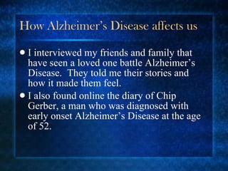 How Alzheimer’s Disease affects us I interviewed my friends and family that have seen a loved one battle Alzheimer’s Disease.  They told me their stories and how it made them feel. I also found online the diary of Chip Gerber, a man who was diagnosed with early onset Alzheimer’s Disease at the age of 52. 